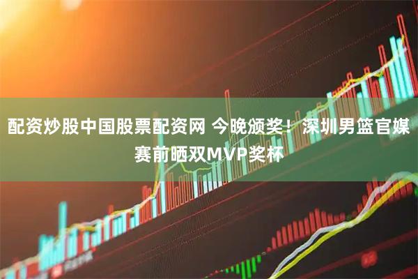 配资炒股中国股票配资网 今晚颁奖！深圳男篮官媒赛前晒双MVP奖杯
