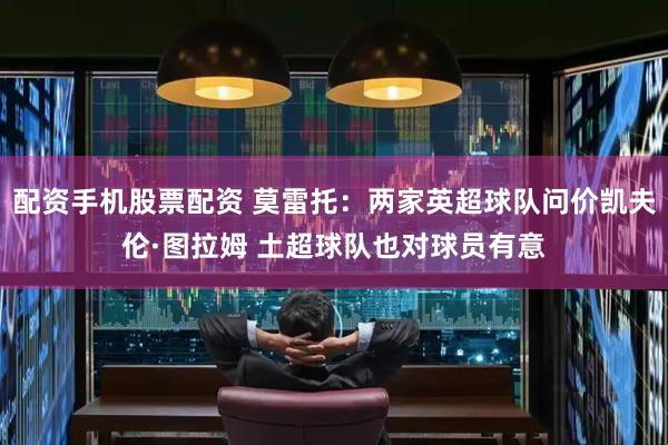 配资手机股票配资 莫雷托：两家英超球队问价凯夫伦·图拉姆 土超球队也对球员有意