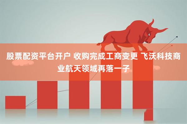 股票配资平台开户 收购完成工商变更 飞沃科技商业航天领域再落一子