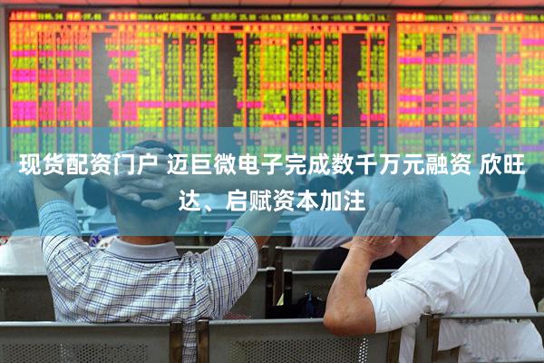 现货配资门户 迈巨微电子完成数千万元融资 欣旺达、启赋资本加注