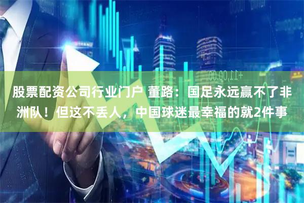 股票配资公司行业门户 董路：国足永远赢不了非洲队！但这不丢人，中国球迷最幸福的就2件事