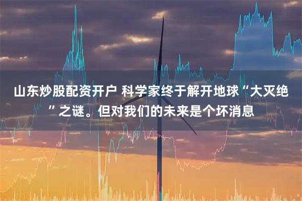 山东炒股配资开户 科学家终于解开地球“大灭绝”之谜。但对我们的未来是个坏消息